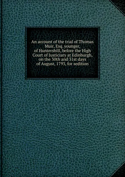 Обложка книги An account of the trial of Thomas Muir, Esq. younger, of Huntershill, before the High Court of Justiciary at Edinburgh, on the 30th and 31st days of August, 1793, for sedition, Thomas Muir