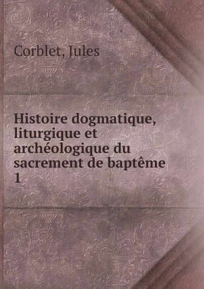 Обложка книги Histoire dogmatique, liturgique et archeologique du sacrement de bapteme, Jules Corblet