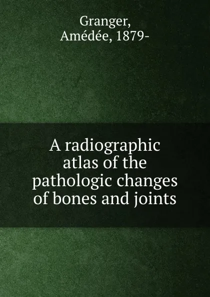 Обложка книги A radiographic atlas of the pathologic changes of bones and joints, Amédée Granger