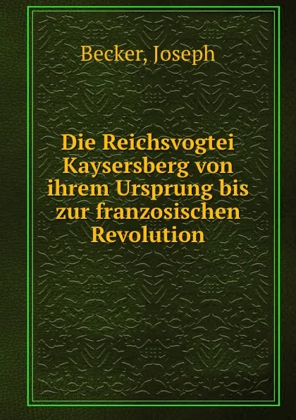 Обложка книги Die Reichsvogtei Kaysersberg von ihrem Ursprung bis zur franzosischen Revolution, Joseph Becker