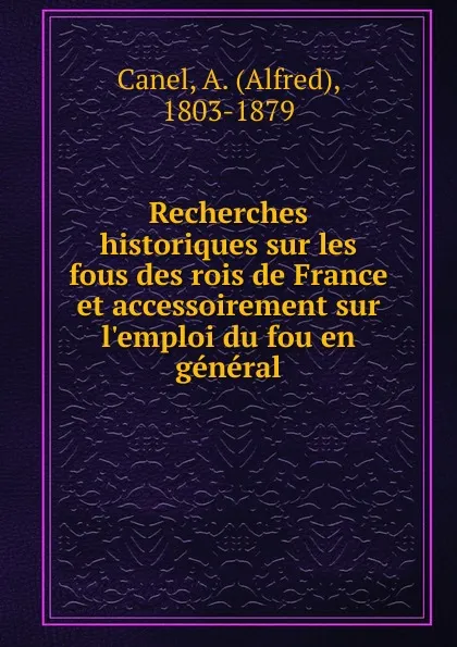 Обложка книги Recherches historiques sur les fous des rois de France et accessoirement sur l.emploi du fou en general, Alfred Canel