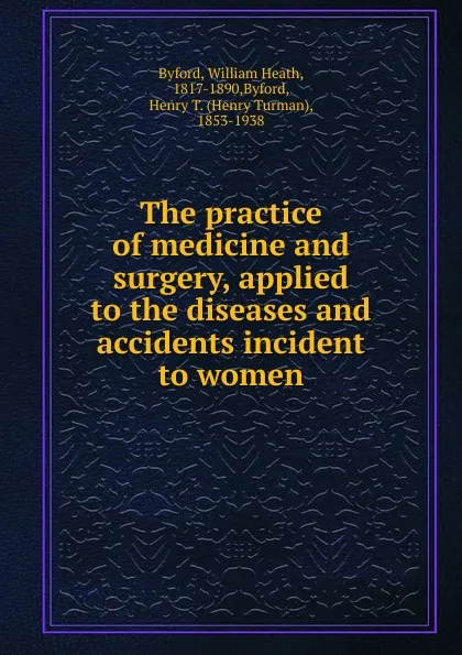 Обложка книги The practice of medicine and surgery, applied to the diseases and accidents incident to women, William Heath Byford