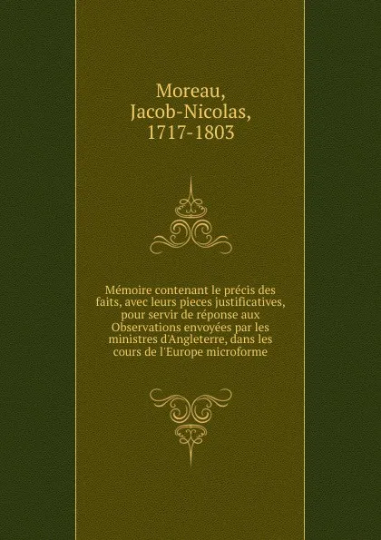 Обложка книги Memoire contenant le precis des faits, avec leurs pieces justificatives, pour servir de reponse aux Observations envoyees par les ministres d.Angleterre, dans les cours de l.Europe microforme, Jacob-Nicolas Moreau