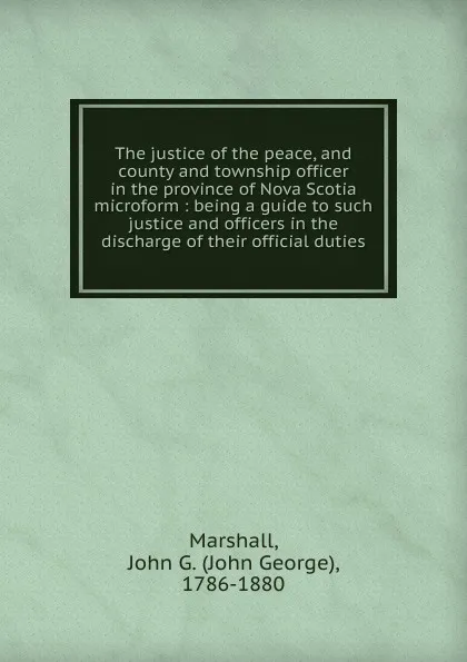 Обложка книги The justice of the peace, and county and township officer in the province of Nova Scotia microform, John George Marshall