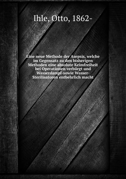 Обложка книги Eine neue Methode der Asepsis, welche im Gegensatz zu den bisherigen Methoden eine absolute Keimfreiheit bei Operationen verburgt und Wasserdampf-sowie Wasser-Sterilisatoren entbehrlich macht, Otto Ihle