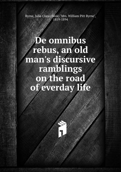 Обложка книги De omnibus rebus, an old man.s discursive ramblings on the road of everday life, Julia Clara Byrne