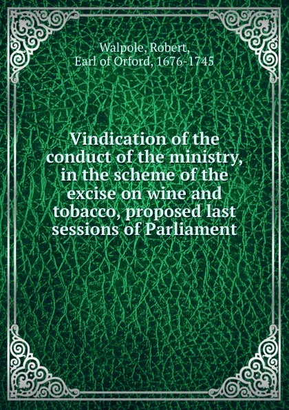 Обложка книги Vindication of the conduct of the ministry, in the scheme of the excise on wine and tobacco, proposed last sessions of Parliament, Robert Walpole