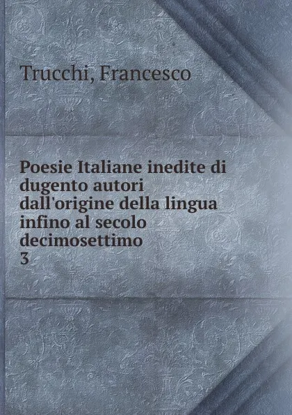 Обложка книги Poesie Italiane inedite di dugento autori dall.origine della lingua infino al secolo decimosettimo, Francesco Trucchi