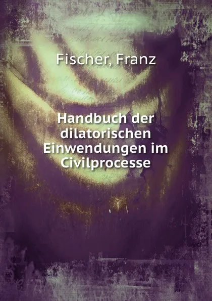 Обложка книги Handbuch der dilatorischen Einwendungen im Civilprocesse, Franz Fischer