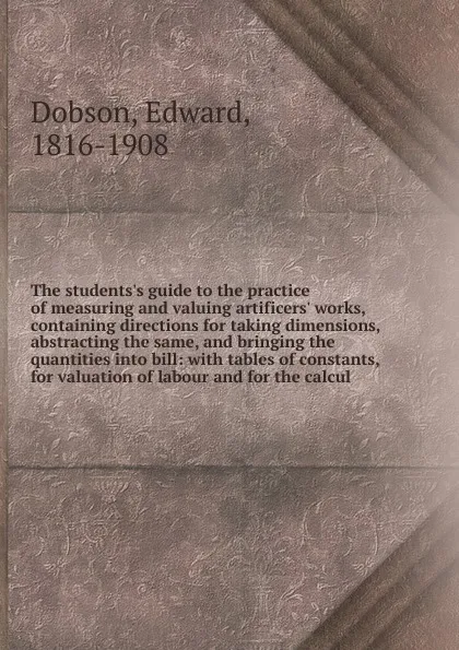 Обложка книги The students.s guide to the practice of measuring and valuing artificers. works, containing directions for taking dimensions, abstracting the same, and bringing the quantities into bill, Edward Dobson