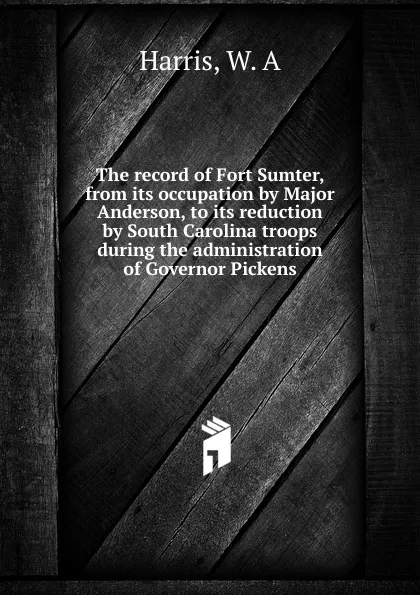Обложка книги The record of Fort Sumter, from its occupation by Major Anderson, to its reduction by South Carolina troops during the administration of Governor Pickens, W.A. Harris