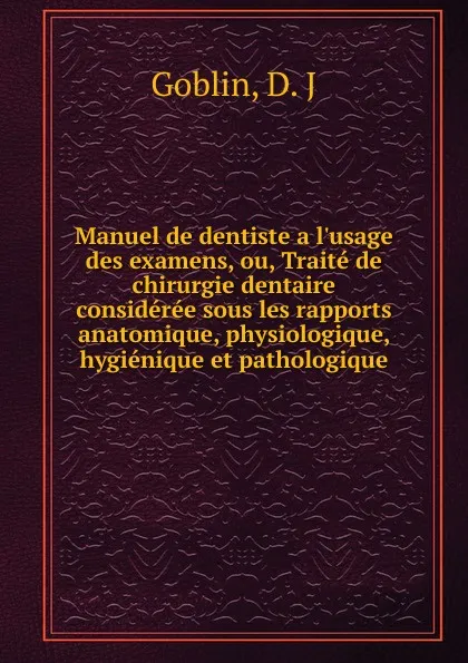 Обложка книги Manuel de dentiste a l.usage des examens, ou, Traite de chirurgie dentaire consideree sous les rapports anatomique, physiologique, hygienique et pathologique, D.J. Goblin