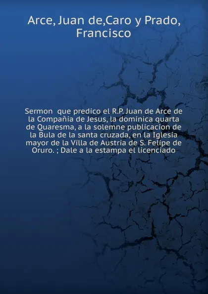 Обложка книги Sermon  que predico el R.P. Juan de Arce de la Compania de Jesus, la dominica quarta de Quaresma, a la solemne publicacion de la Bula de la santa cruzada, en la Iglesia mayor de la Villa de Austria de S. Felipe de Oruro., Juan de Arce