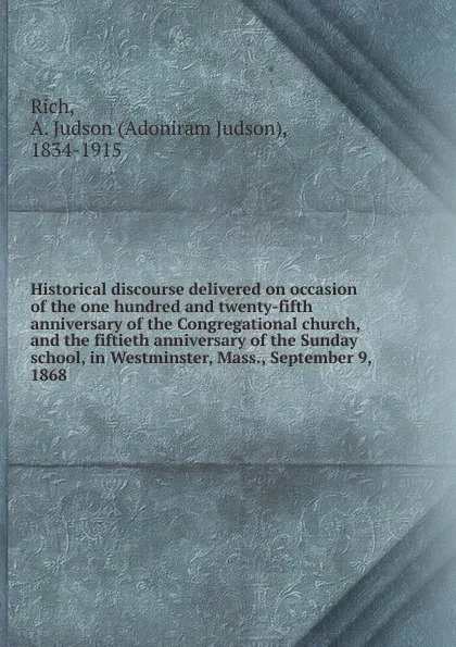 Обложка книги Historical discourse delivered on occasion of the one hundred and twenty-fifth anniversary of the Congregational church, and the fiftieth anniversary of the Sunday school, in Westminster, Mass., September 9, 1868 ., Adoniram Judson Rich