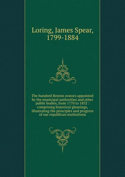 Обложка книги The hundred Boston orators appointed by the municipal authorities and other public bodies, from 1770 to 1852, James Spear Loring