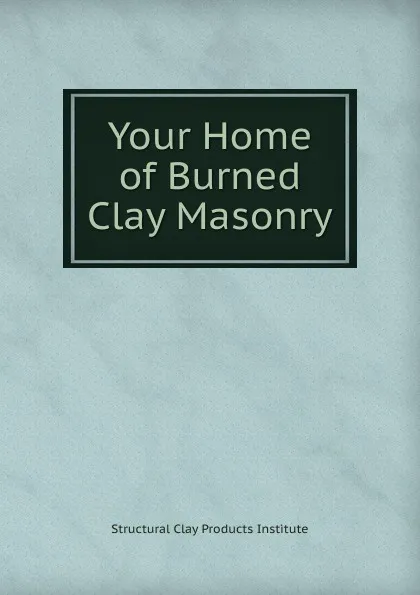 Обложка книги Your Home of Burned Clay Masonry, Structural Clay Products Institute