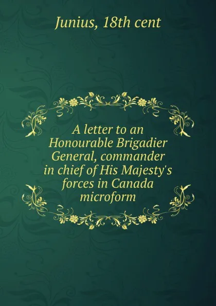 Обложка книги A letter to an Honourable Brigadier General, commander in chief of His Majesty.s forces in Canada microform, Junius