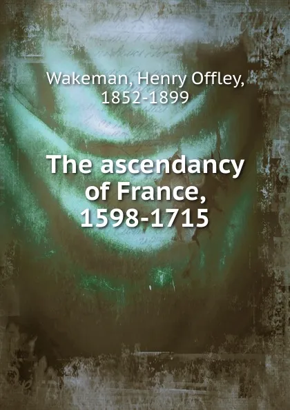 Обложка книги The ascendancy of France, 1598-1715, Henry Offley Wakeman