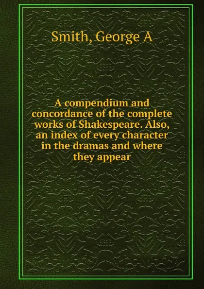 Обложка книги A compendium and concordance of the complete works of Shakespeare. Also, an index of every character in the dramas and where they appear, George A. Smith