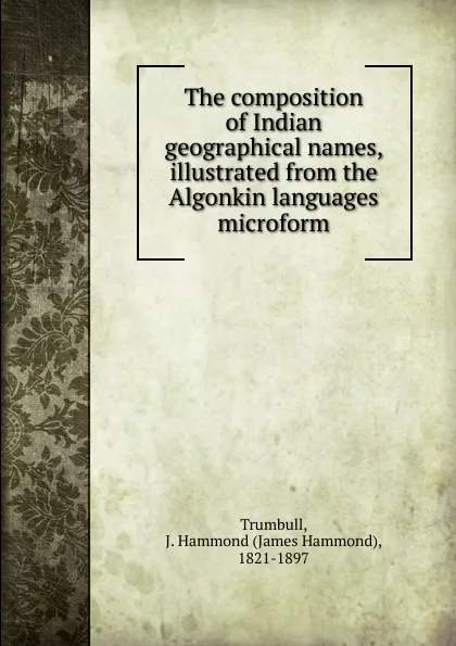 Обложка книги The composition of Indian geographical names, illustrated from the Algonkin languages microform, James Hammond Trumbull