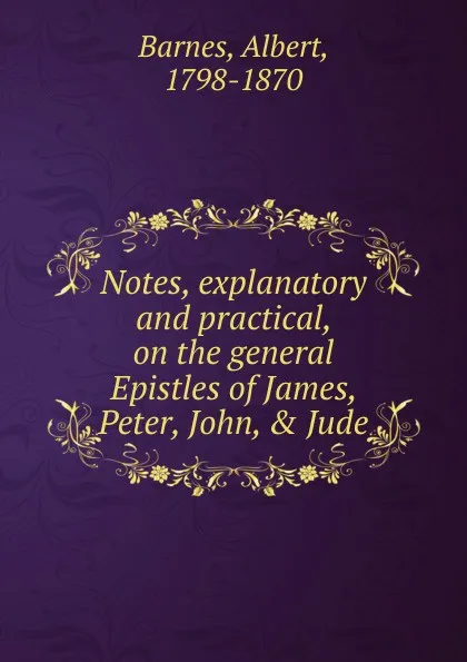 Обложка книги Notes, explanatory and practical, on the general Epistles of James, Peter, John, . Jude, Albert Barnes