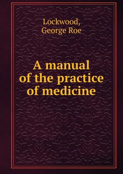 Обложка книги A manual of the practice of medicine, George Roe Lockwood