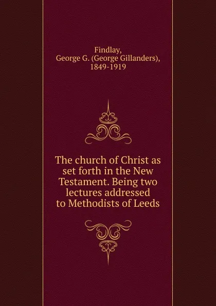 Обложка книги The church of Christ as set forth in the New Testament. Being two lectures addressed to Methodists of Leeds, George Gillanders Findlay