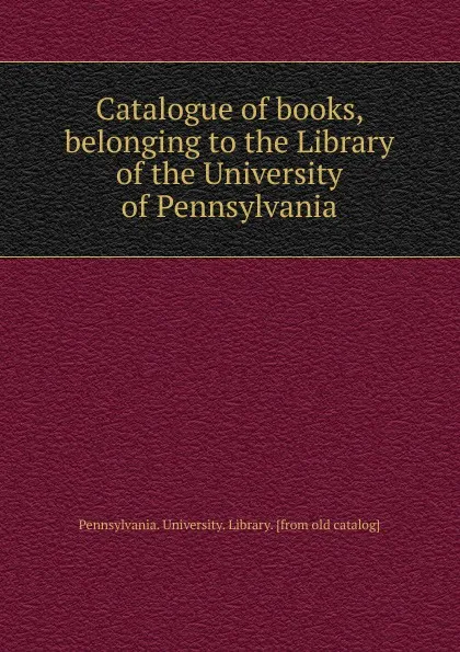 Обложка книги Catalogue of books, belonging to the Library of the University of Pennsylvania, Pennsylvania. University. Library