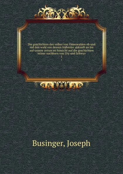 Обложка книги Die geschichten des volkes von Unterwalden ob und nid den wald von dessen fruhester abkunft an bis auf unsere zeiten mi hinsicht auf die geschichten seiner nachbarn von Ury und Schwyz, Joseph Businger