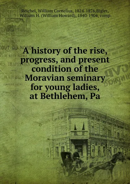 Обложка книги A history of the rise, progress, and present condition of the Moravian seminary for young ladies, at Bethlehem, Pa, William Cornelius Reichel