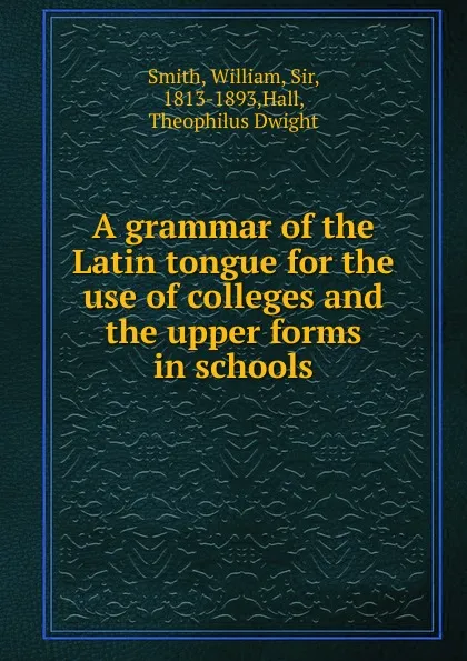 Обложка книги A grammar of the Latin tongue for the use of colleges and the upper forms in schools, Smith William