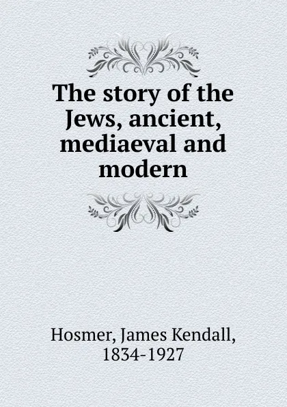 Обложка книги The story of the Jews, ancient, mediaeval and modern, Hosmer James Kendall