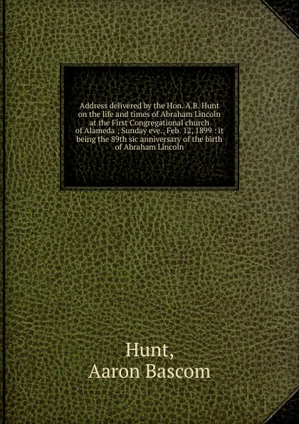 Обложка книги Address delivered by the Hon. A.B. Hunt on the life and times of Abraham Lincoln at the First Congregational church of Alameda, Aaron Bascom Hunt