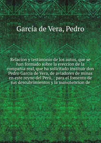 Обложка книги Relacion y testimonio de los autos, que se han formado sobre la ereccion de la compania real, que ha solicitado instituir don Pedro Garcia de Vera, de aviadores de minas en este reyno del Peru, Pedro García de Vera