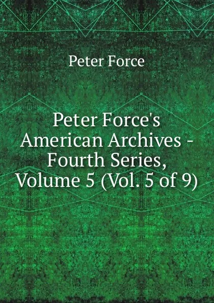 Обложка книги Peter Force.s American Archives - Fourth Series, Volume 5 (Vol. 5 of 9), Peter Force