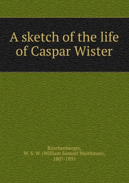 Обложка книги A sketch of the life of Caspar Wister, William Samuel Waithman Ruschenberger