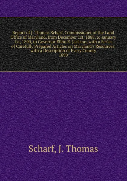 Обложка книги Report of J. Thomas Scharf, Commissioner of the Land Office of Maryland, from December 1st, 1888, to January 1st, 1890, to Governor Elihu E. Jackson, John Thomas Scharf