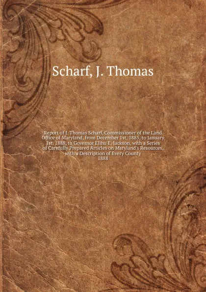 Обложка книги Report of J. Thomas Scharf, Commissioner of the Land Office of Maryland, from December 1st, 1885, to January 1st, 1888, to Governor Elihu E. Jackson, John Thomas Scharf