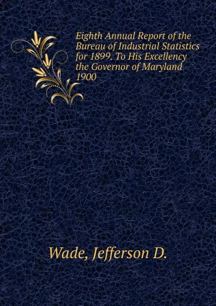 Обложка книги Eighth Annual Report of the Bureau of Industrial Statistics for 1899. To His Excellency the Governor of Maryland., Jefferson D. Wade