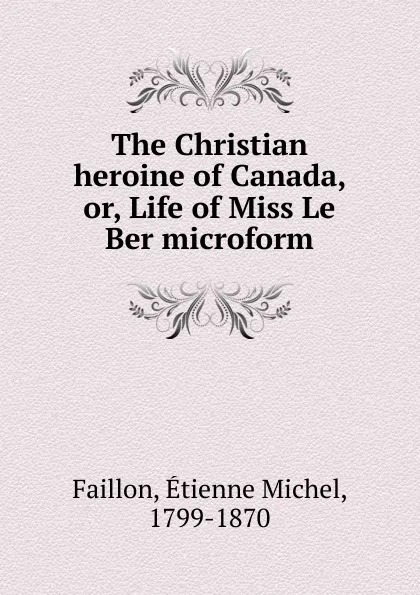 Обложка книги The Christian heroine of Canada. Or, Life of Miss Le Ber microform, Étienne Michel Faillon