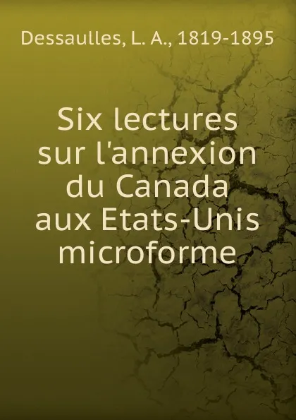 Обложка книги Six lectures sur l.annexion du Canada aux Etats-Unis microforme, L. A. Dessaulles