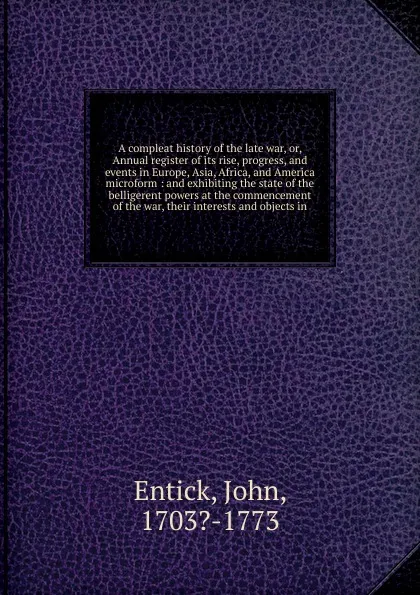 Обложка книги A compleat history of the late war. Or, Annual register of its rise, progress, and events in Europe, Asia, Africa, and America microform, John Entick