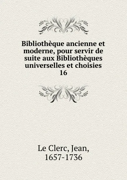 Обложка книги Bibliotheque ancienne et moderne, pour servir de suite aux Bibliotheques universelles et choisies, Jean le Clerc