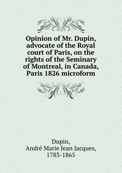 Обложка книги Opinion of Mr. Dupin, advocate of the Royal court of Paris, on the rights of the Seminary of Montreal, in Canada, Paris 1826 microform, André Marie Jean Jacques Dupin