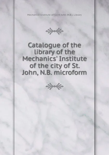 Обложка книги Catalogue of the library of the Mechanics. Institute of the city of St. John, N.B. microform, Mechanics' Institute of Saint John N. B. Library