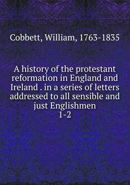 Обложка книги A history of the protestant reformation in England and Ireland . in a series of letters addressed to all sensible and just Englishmen, Cobbett William