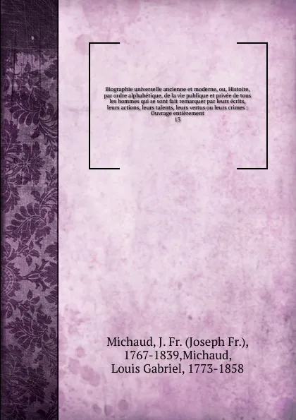 Обложка книги Biographie universelle ancienne et moderne, ou, Histoire, par ordre alphabetique, de la vie publique et privee de tous les hommes qui se sont fait remarquer par leurs ecrits, leurs actions, leurs talents, leurs vertus ou leurs crimes, Joseph Fr. Michaud