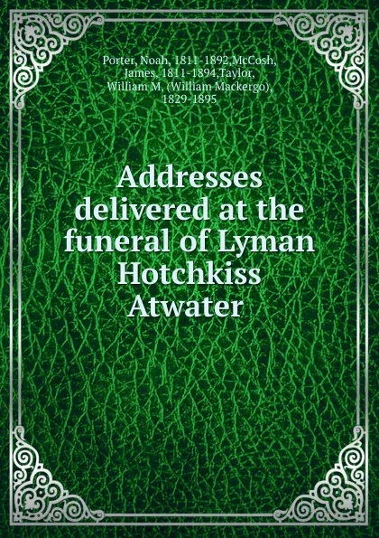 Обложка книги Addresses delivered at the funeral of Lyman Hotchkiss Atwater, Noah Porter