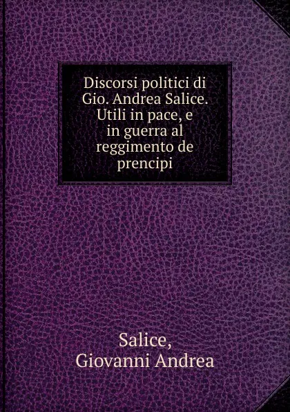 Обложка книги Discorsi politici di Gio. Andrea Salice. Utili in pace, e in guerra al reggimento de prencipi, Giovanni Andrea Salice