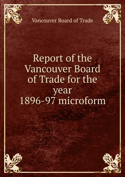 Обложка книги Report of the Vancouver Board of Trade for the year 1896-97 microform, Vancouver Board of Trade